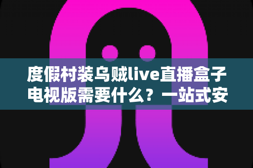 度假村装乌贼live直播盒子电视版需要什么？一站式安装条件与筹备全攻略