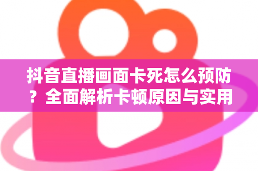 抖音直播画面卡死怎么预防？全面解析卡顿原因与实用防卡技巧，让直播流畅不中断