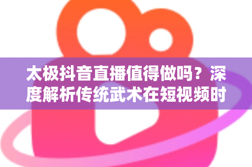 太极抖音直播值得做吗?深度解析传统武术在短视频时代的传播与变现新机遇 太极抖音直播值得做吗?深度解析传统武术在短视频时代的传播与变现新机遇