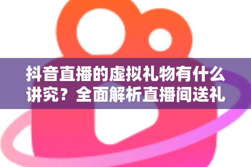 抖音直播的虚拟礼物有什么讲究？全面解析直播间送礼的门道、技巧与文化内涵