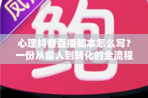 心理抖音直播脚本怎么写？一份从留人到转化的全流程实战指南