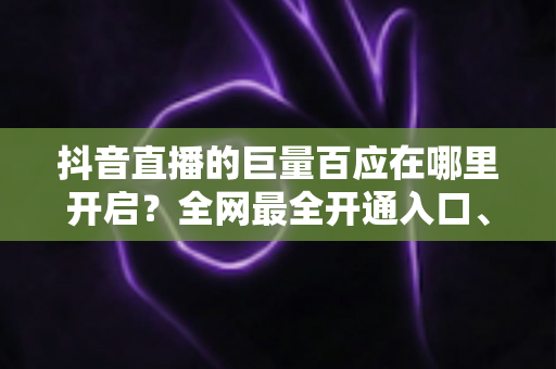 抖音直播的巨量百应在哪里开启?全网最全开通入口、条件与实操教程 抖音直播的巨量百应在哪里开启?全网最全开通入口、条件与实操教程