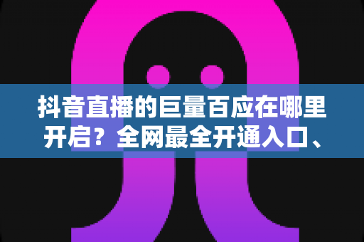 抖音直播的巨量百应在哪里开启?全网最全开通入口、条件与实操教程 抖音直播的巨量百应在哪里开启?全网最全开通入口、条件与实操教程
