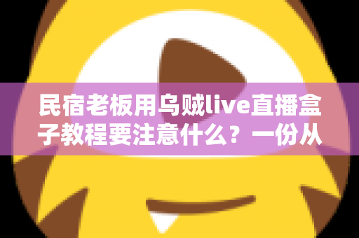 民宿老板用乌贼live直播盒子教程要注意什么？一份从新手到熟练的开播避坑指南