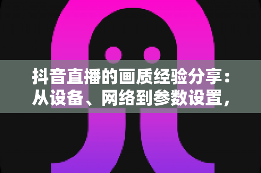 抖音直播的画质经验分享：从设备、网络到参数设置，手把手教你打造高清直播间