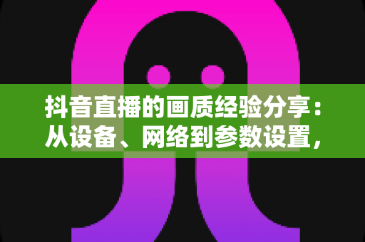 抖音直播的画质经验分享：从设备、网络到参数设置，手把手教你打造高清直播间