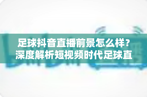 足球抖音直播前景怎么样?深度解析短视频时代足球直播的机遇与未来趋势 足球抖音直播前景怎么样?深度解析短视频时代足球直播的机遇与未来趋势