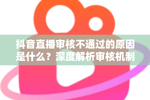 抖音直播审核不通过的原因是什么?深度解析审核机制与实用避坑指南 抖音直播审核不通过的原因是什么?深度解析审核机制与实用避坑指南