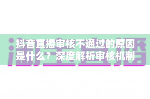 抖音直播审核不通过的原因是什么?深度解析审核机制与实用避坑指南 抖音直播审核不通过的原因是什么?深度解析审核机制与实用避坑指南
