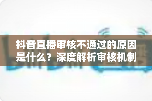 抖音直播审核不通过的原因是什么?深度解析审核机制与实用避坑指南 抖音直播审核不通过的原因是什么?深度解析审核机制与实用避坑指南