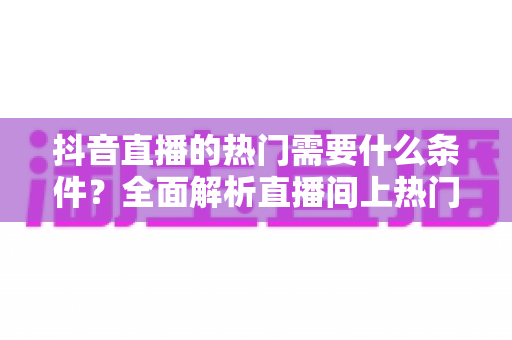 抖音直播的热门需要什么条件？全面解析直播间上热门的核心要素与实战技巧