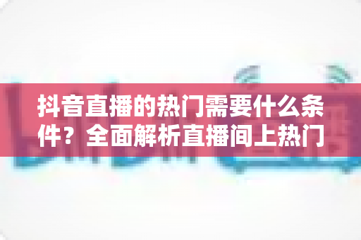 抖音直播的热门需要什么条件？全面解析直播间上热门的核心要素与实战技巧