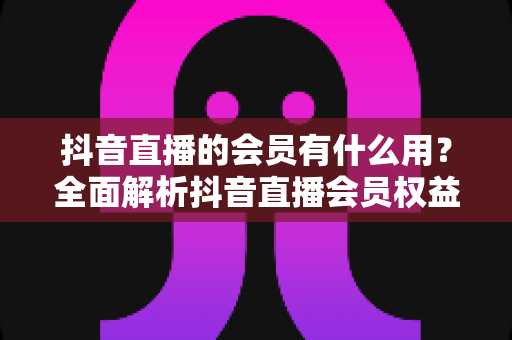抖音直播的会员有什么用?全面解析抖音直播会员权益、开通方法与实用价值 抖音直播的会员有什么用?全面解析抖音直播会员权益、开通方法与实用价值