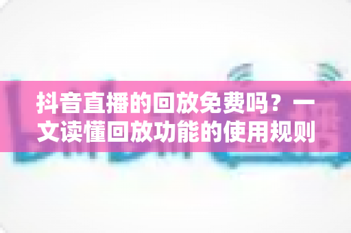 抖音直播的回放免费吗？一文读懂回放功能的使用规则、查看方法与实用技巧