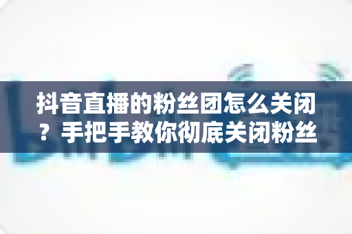 抖音直播的粉丝团怎么关闭?手把手教你彻底关闭粉丝团灯牌与提醒,清爽看播不烦恼 抖音直播的粉丝团怎么关闭?手把手教你彻底关闭粉丝团灯牌与提醒,清爽看播不烦恼