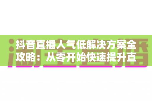 抖音直播人气低解决方案全攻略：从零开始快速提升直播间流量的实战指南