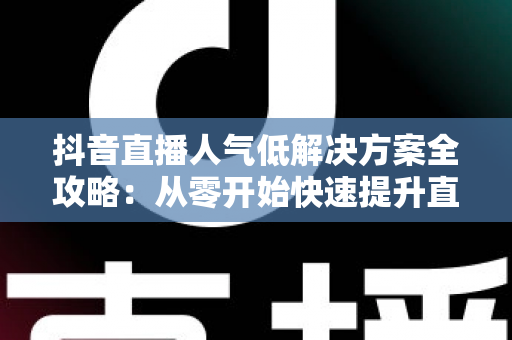 抖音直播人气低解决方案全攻略：从零开始快速提升直播间流量的实战指南