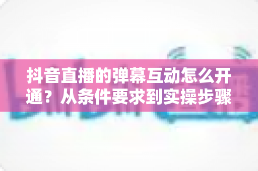 抖音直播的弹幕互动怎么开通?从条件要求到实操步骤的完整教程 抖音直播的弹幕互动怎么开通?从条件要求到实操步骤的完整教程