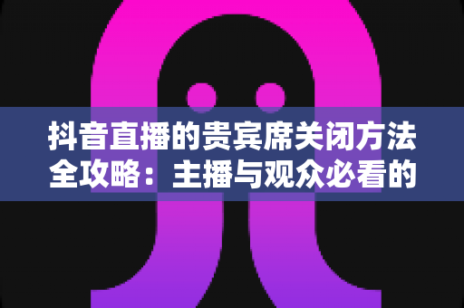 抖音直播的贵宾席关闭方法全攻略:主播与观众必看的详细操作指南与实用技巧 抖音直播的贵宾席关闭方法全攻略:主播与观众必看的详细操作指南与实用技巧