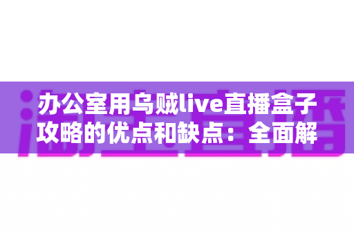 办公室用乌贼live直播盒子攻略的优点和缺点：全面解析、实用评测与避坑指南