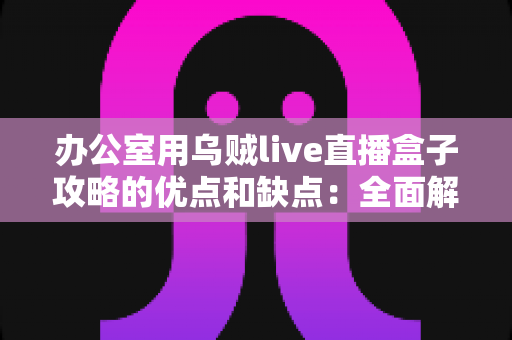 办公室用乌贼live直播盒子攻略的优点和缺点：全面解析、实用评测与避坑指南