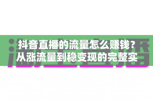 抖音直播的流量怎么赚钱?从涨流量到稳变现的完整实战指南 抖音直播的流量怎么赚钱?从涨流量到稳变现的完整实战指南