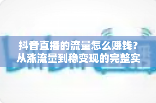抖音直播的流量怎么赚钱?从涨流量到稳变现的完整实战指南 抖音直播的流量怎么赚钱?从涨流量到稳变现的完整实战指南