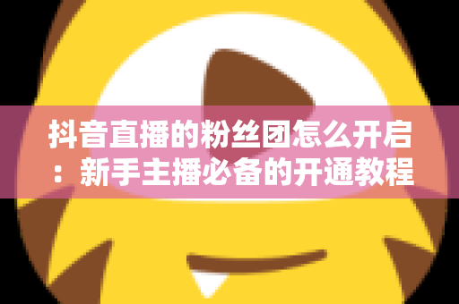 抖音直播的粉丝团怎么开启:新手主播必备的开通教程与粉丝团运营全指南 抖音直播的粉丝团怎么开启:新手主播必备的开通教程与粉丝团运营全指南