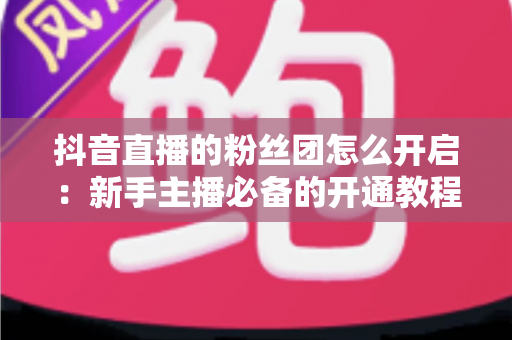 抖音直播的粉丝团怎么开启:新手主播必备的开通教程与粉丝团运营全指南 抖音直播的粉丝团怎么开启:新手主播必备的开通教程与粉丝团运营全指南