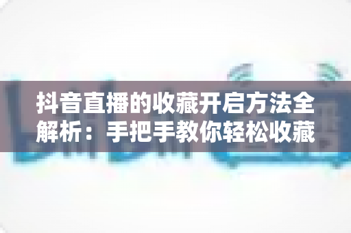 抖音直播的收藏开启方法全解析:手把手教你轻松收藏心仪直播间,不错过任何精彩内容 抖音直播的收藏开启方法全解析:手把手教你轻松收藏心仪直播间,不错过任何精彩内容