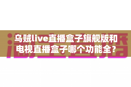 乌贼live直播盒子旗舰版和电视直播盒子哪个功能全？2025最新功能深度对比与选购指南