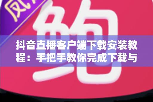 抖音直播客户端下载安装教程:手把手教你完成下载与安装,新手也能一步到位开启直播之旅 抖音直播客户端下载安装教程:手把手教你完成下载与安装,新手也能一步到位开启直播之旅