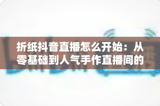 折纸抖音直播怎么开始:从零基础到人气手作直播间的完整实战指南 折纸抖音直播怎么开始:从零基础到人气手作直播间的完整实战指南
