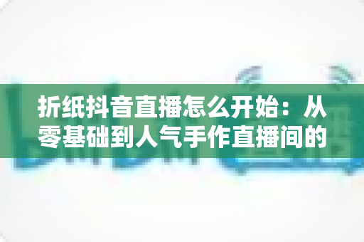 折纸抖音直播怎么开始:从零基础到人气手作直播间的完整实战指南 折纸抖音直播怎么开始:从零基础到人气手作直播间的完整实战指南