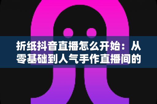 折纸抖音直播怎么开始:从零基础到人气手作直播间的完整实战指南 折纸抖音直播怎么开始:从零基础到人气手作直播间的完整实战指南