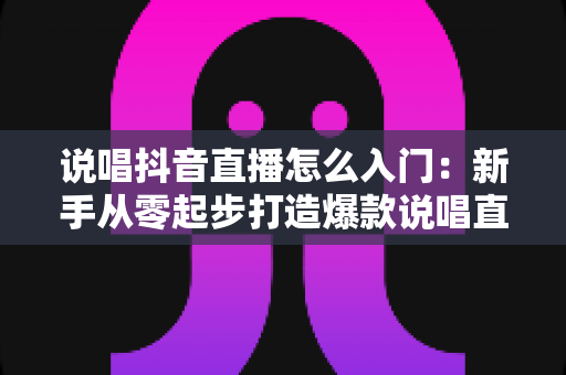 说唱抖音直播怎么入门:新手从零起步打造爆款说唱直播间的完整攻略 说唱抖音直播怎么入门:新手从零起步打造爆款说唱直播间的完整攻略