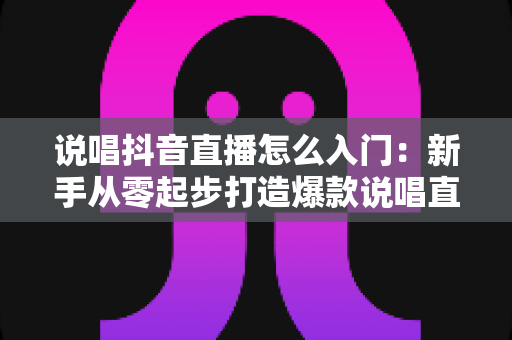 说唱抖音直播怎么入门:新手从零起步打造爆款说唱直播间的完整攻略 说唱抖音直播怎么入门:新手从零起步打造爆款说唱直播间的完整攻略