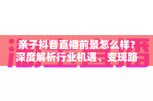 亲子抖音直播前景怎么样?深度解析行业机遇、变现路径与未来发展趋势 亲子抖音直播前景怎么样?深度解析行业机遇、变现路径与未来发展趋势