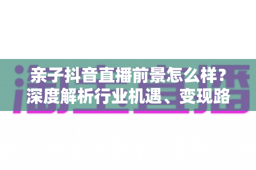 亲子抖音直播前景怎么样?深度解析行业机遇、变现路径与未来发展趋势 亲子抖音直播前景怎么样?深度解析行业机遇、变现路径与未来发展趋势