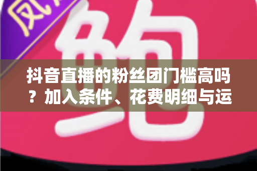 抖音直播的粉丝团门槛高吗?加入条件、花费明细与运营攻略全解析 抖音直播的粉丝团门槛高吗?加入条件、花费明细与运营攻略全解析