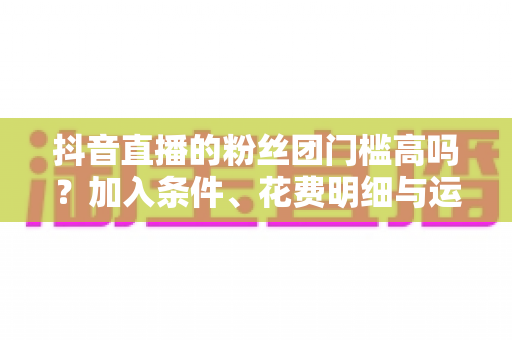 抖音直播的粉丝团门槛高吗?加入条件、花费明细与运营攻略全解析 抖音直播的粉丝团门槛高吗?加入条件、花费明细与运营攻略全解析