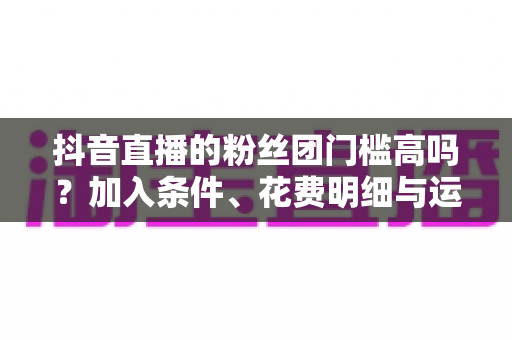 抖音直播的粉丝团门槛高吗?加入条件、花费明细与运营攻略全解析 抖音直播的粉丝团门槛高吗?加入条件、花费明细与运营攻略全解析