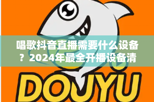 唱歌抖音直播需要什么设备?2024年最全开播设备清单与选购指南 唱歌抖音直播需要什么设备?2024年最全开播设备清单与选购指南