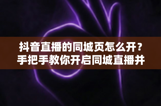 抖音直播的同城页怎么开?手把手教你开启同城直播并提升本地曝光 抖音直播的同城页怎么开?手把手教你开启同城直播并提升本地曝光