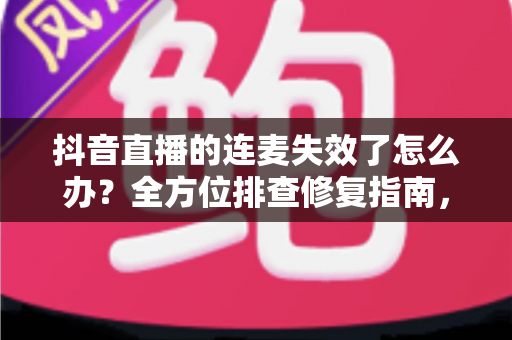 抖音直播的连麦失效了怎么办？全方位排查修复指南，快速找回流畅连麦体验