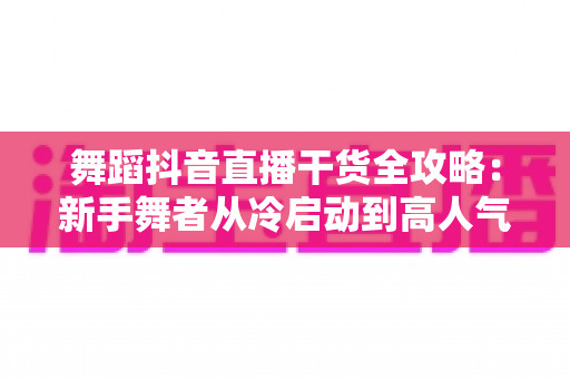 舞蹈抖音直播干货全攻略:新手舞者从冷启动到高人气的实战秘籍 舞蹈抖音直播干货全攻略:新手舞者从冷启动到高人气的实战秘籍