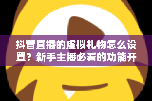 抖音直播的虚拟礼物怎么设置?新手主播必看的功能开通与收益提升全攻略 抖音直播的虚拟礼物怎么设置?新手主播必看的功能开通与收益提升全攻略