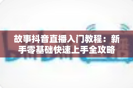 故事抖音直播入门教程：新手零基础快速上手全攻略