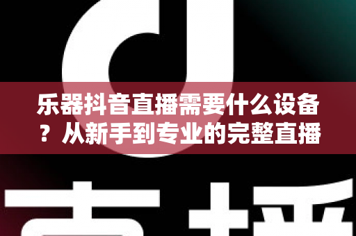 乐器抖音直播需要什么设备?从新手到专业的完整直播设备清单与选购指南 乐器抖音直播需要什么设备?从新手到专业的完整直播设备清单与选购指南