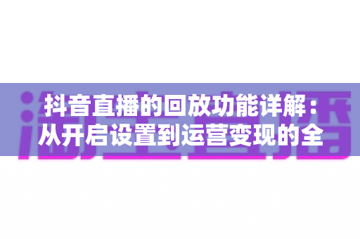 抖音直播的回放功能详解:从开启设置到运营变现的全方位实操指南 抖音直播的回放功能详解:从开启设置到运营变现的全方位实操指南